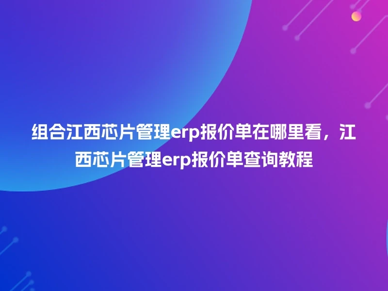 组合江西芯片管理erp报价单在哪里看，江西芯片管理erp报价单查询教程