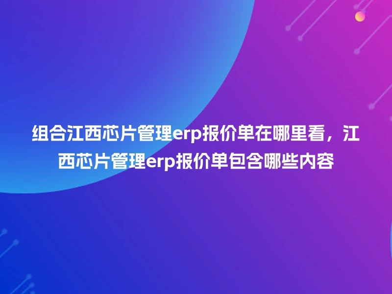 组合江西芯片管理erp报价单在哪里看，江西芯片管理erp报价单包含哪些内容