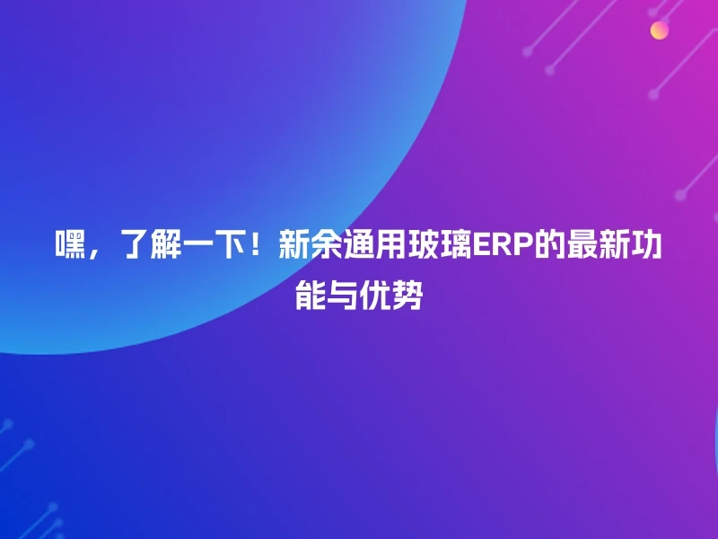 嘿，了解一下！新余通用玻璃ERP的最新功能与优势
