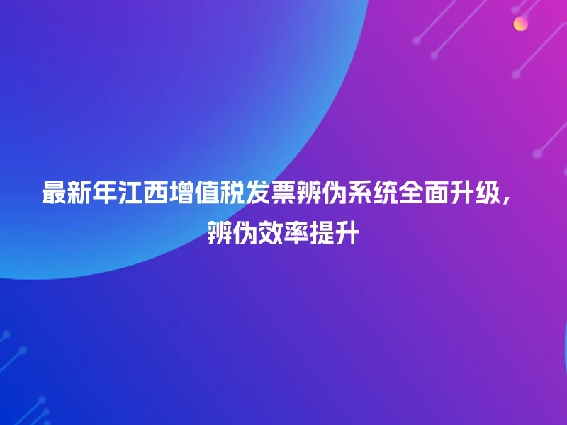 最新年江西增值税发票辨伪系统全面升级，辨伪效率提升