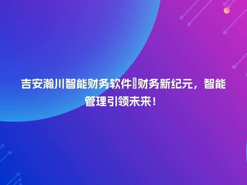 吉安瀚川智能财务软件🎊财务新纪元，智能管理引领未来！