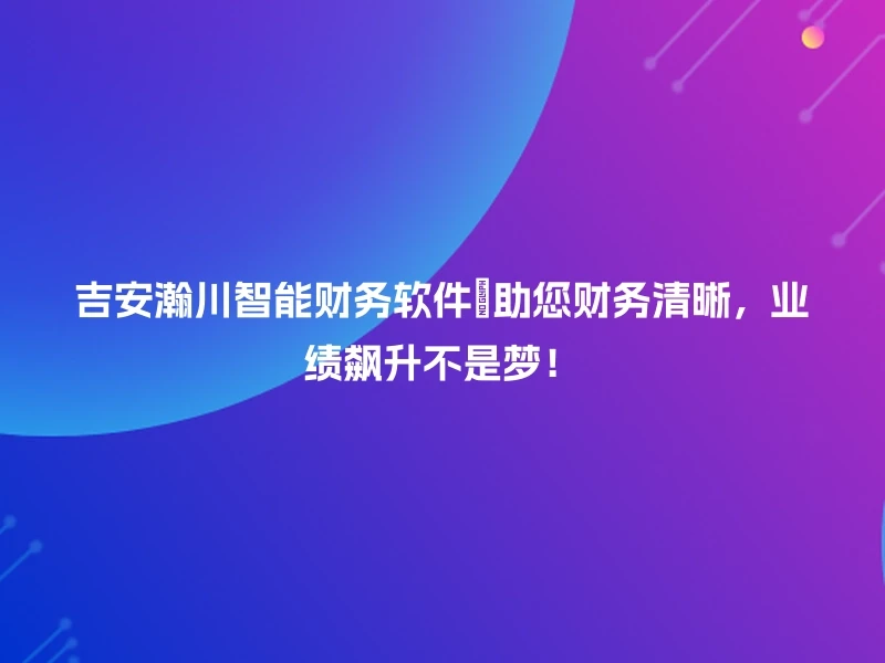 吉安瀚川智能财务软件📈助您财务清晰，业绩飙升不是梦！