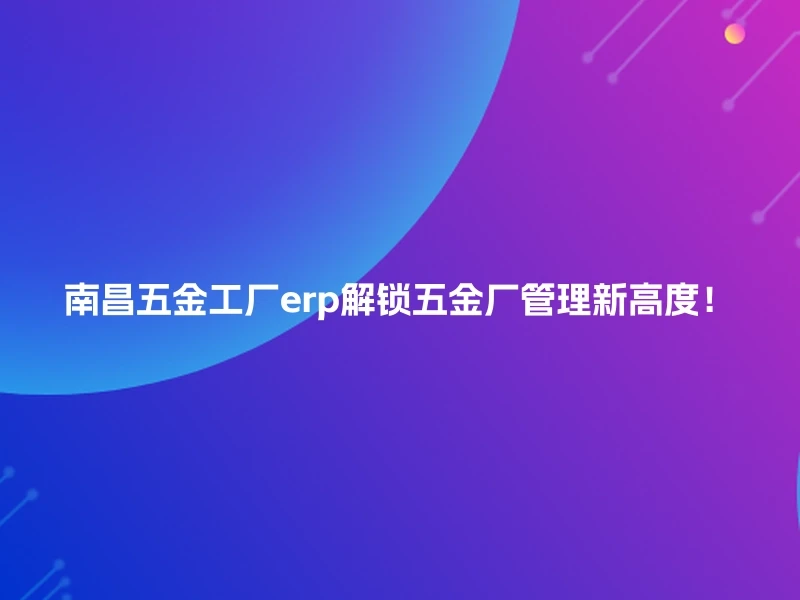南昌五金工厂erp解锁五金厂管理新高度！