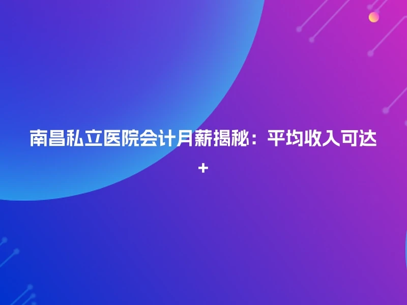 南昌私立医院会计月薪揭秘：平均收入可达+