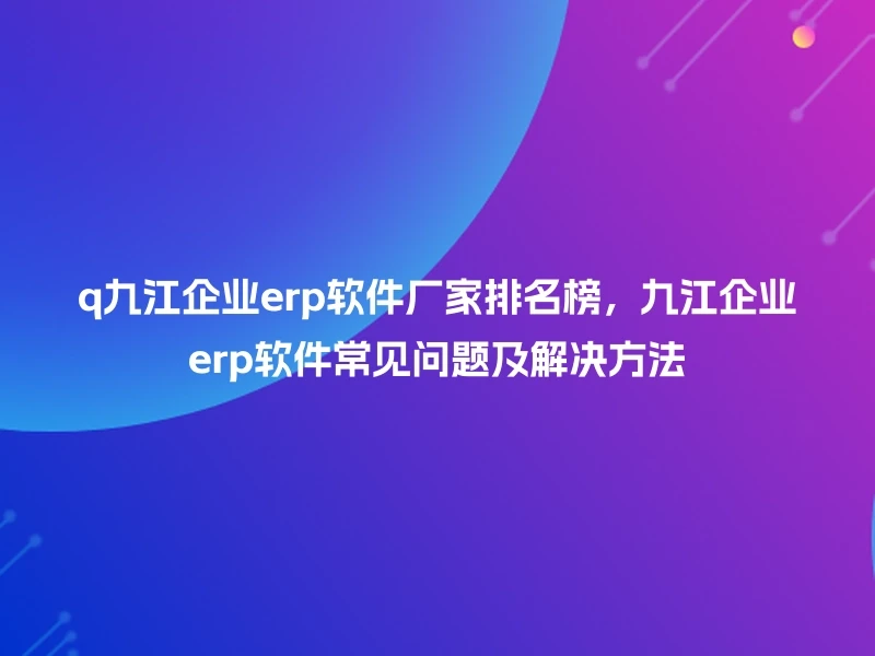 q九江企业erp软件厂家排名榜,九江企业erp软件常见问题及解决方法