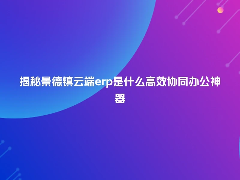揭秘景德镇云端erp是什么高效协同办公神器