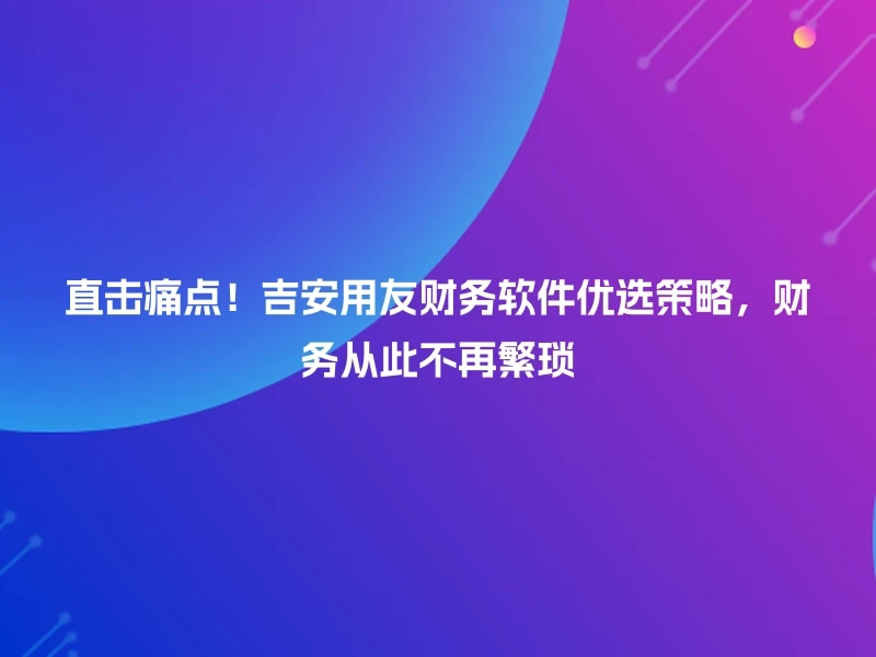直击痛点！吉安用友财务软件优选策略，财务从此不再繁琐
