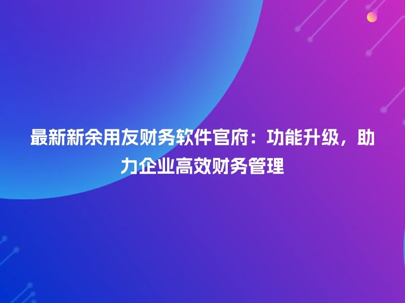 最新新余用友财务软件官府：功能升级，助力企业高效财务管理