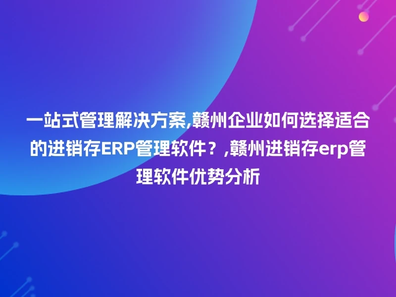 一站式管理解决方案,赣州企业如何选择适合的进销存ERP管理软件？,赣州进销存erp管理软件优势分析