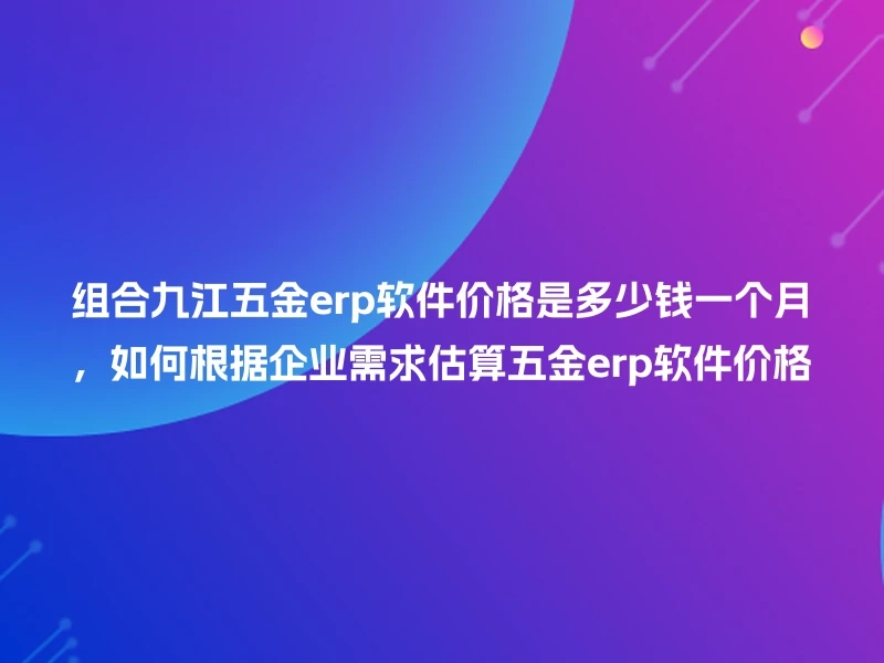 组合九江五金erp软件价格是多少钱一个月,如何根据企业需求估算五金erp软件价格
