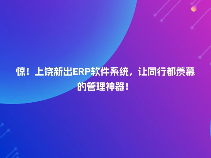 惊!上饶新出ERP软件系统,让同行都羡慕的管理神器!