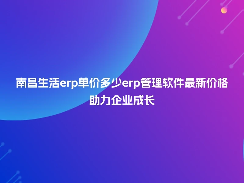 南昌生活erp单价多少erp管理软件最新价格助力企业成长