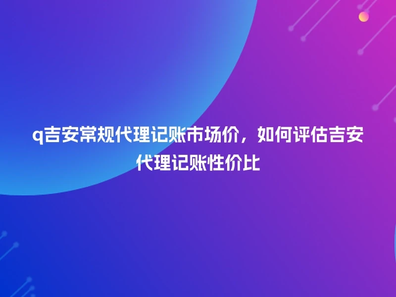 q吉安常规代理记账市场价，如何评估吉安代理记账性价比