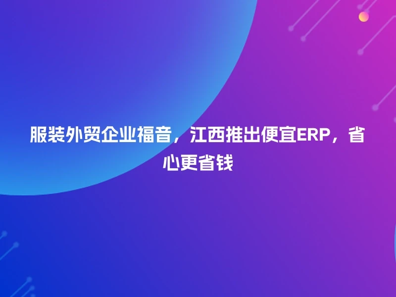 服装外贸企业福音,江西推出便宜ERP,省心更省钱