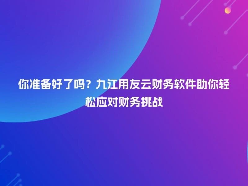你准备好了吗?九江用友云财务软件助你轻松应对财务挑战