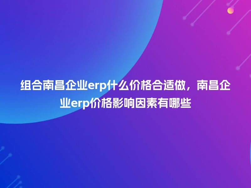 组合南昌企业erp什么价格合适做,南昌企业erp价格影响因素有哪些