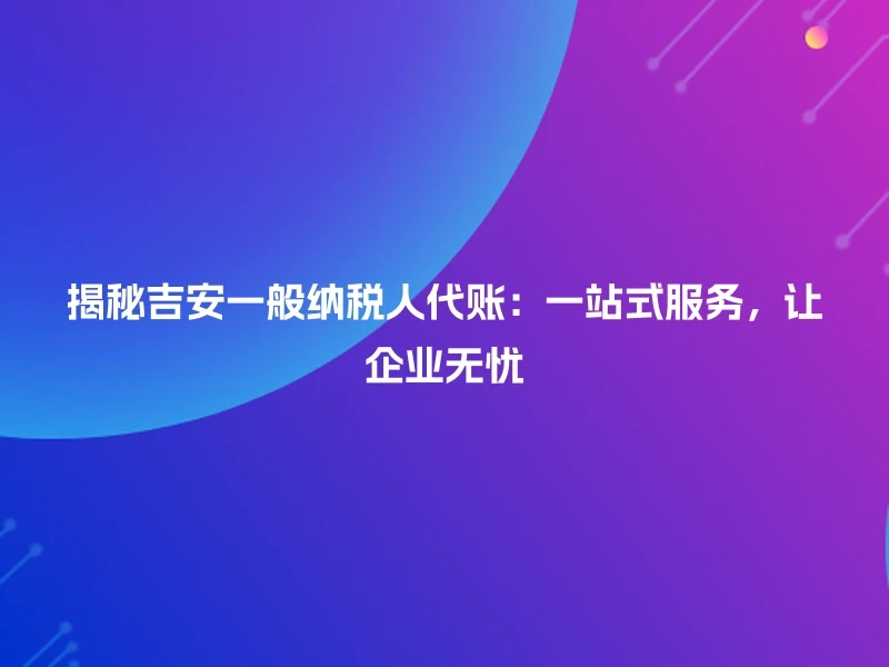 揭秘吉安一般纳税人代账：一站式服务，让企业无忧