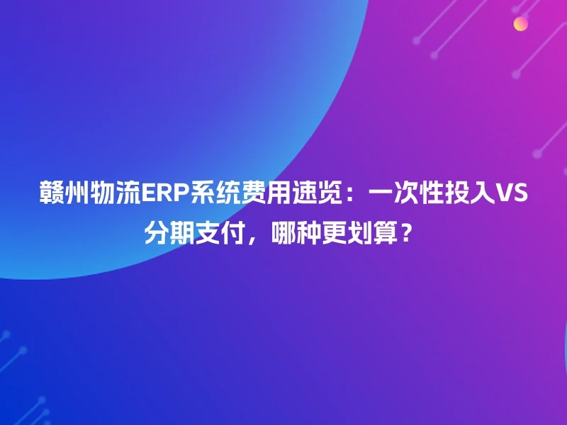 赣州物流ERP系统费用速览：一次性投入VS分期支付，哪种更划算？