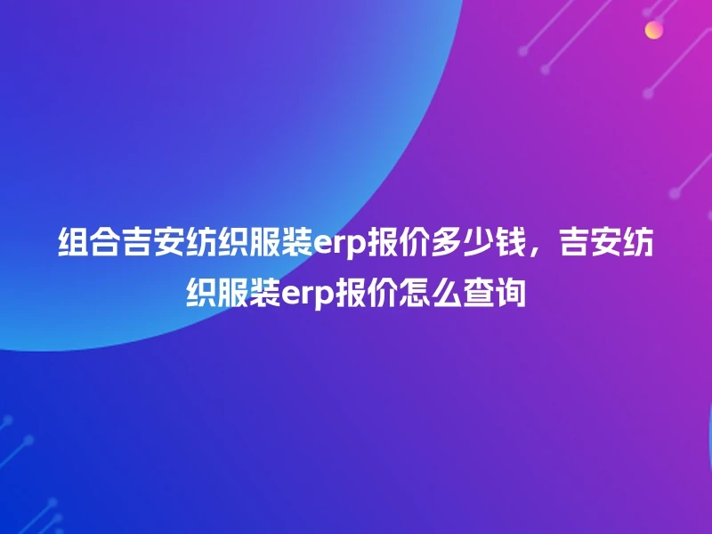 组合吉安纺织服装erp报价多少钱，吉安纺织服装erp报价怎么查询