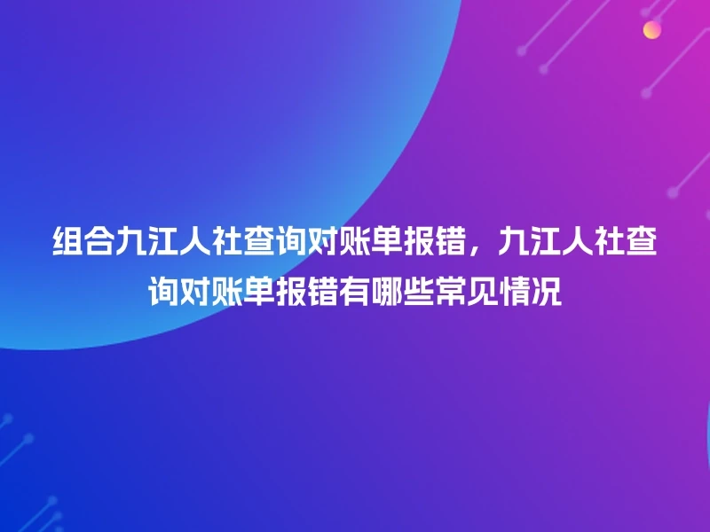 组合九江人社查询对账单报错,九江人社查询对账单报错有哪些常见情况
