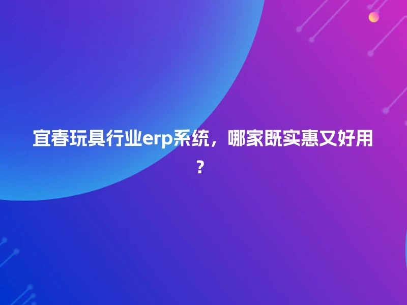 宜春玩具行业erp系统,哪家既实惠又好用?
