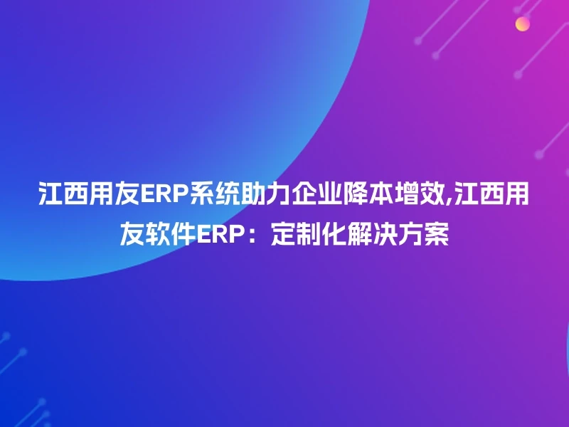 江西用友ERP系统助力企业降本增效,江西用友软件ERP:定制化解决方案