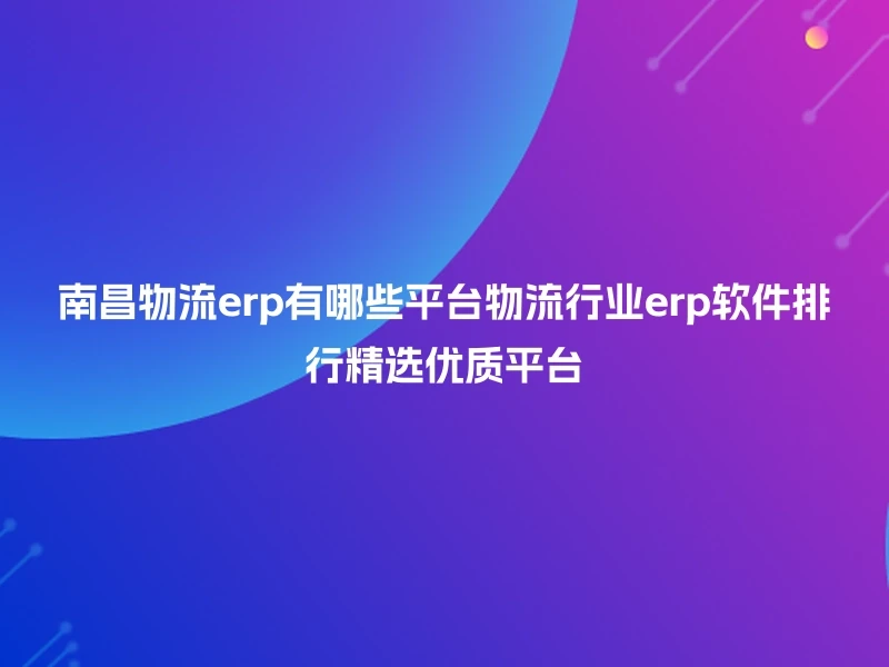 南昌物流erp有哪些平台物流行业erp软件排行精选优质平台