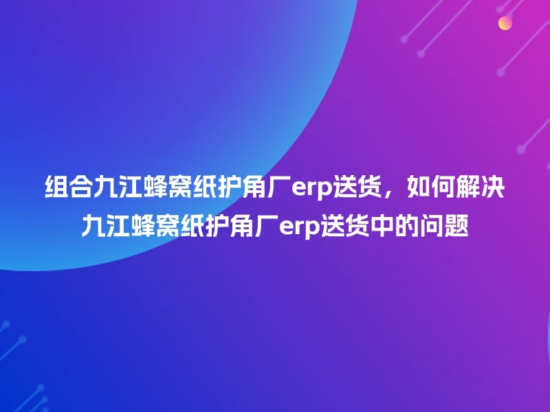 组合九江蜂窝纸护角厂erp送货，如何解决九江蜂窝纸护角厂erp送货中的问题