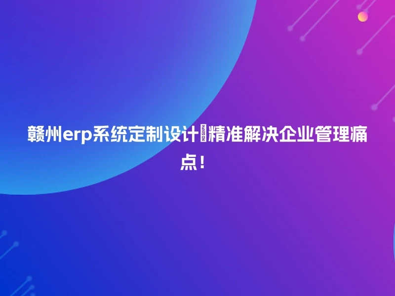 赣州erp系统定制设计💼精准解决企业管理痛点!