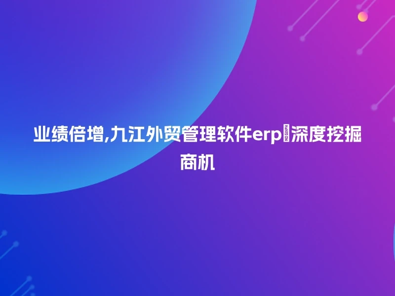 业绩倍增,九江外贸管理软件erp🔍深度挖掘商机