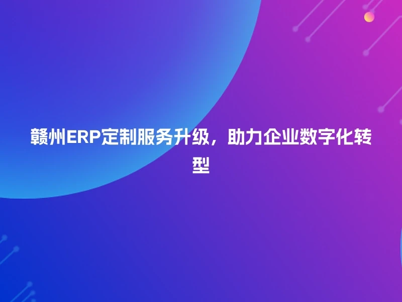 赣州ERP定制服务升级,助力企业数字化转型