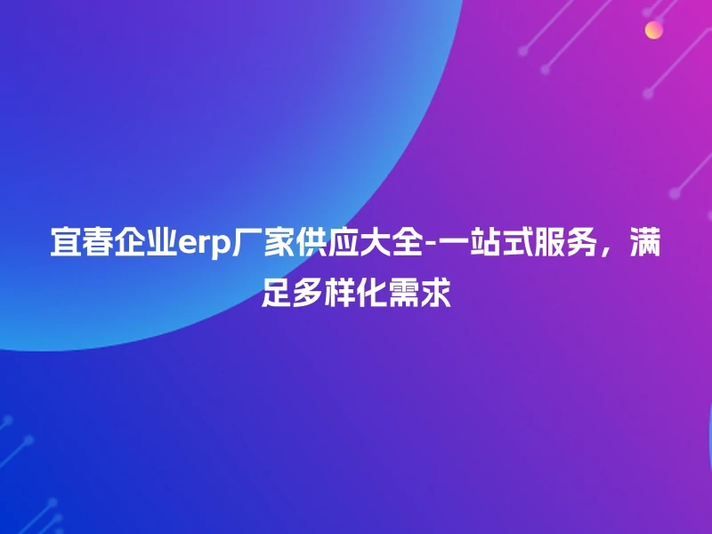 宜春企业erp厂家供应大全-一站式服务，满足多样化需求