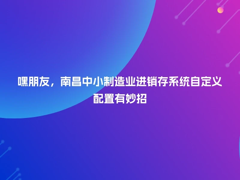 嘿朋友，南昌中小制造业进销存系统自定义配置有妙招