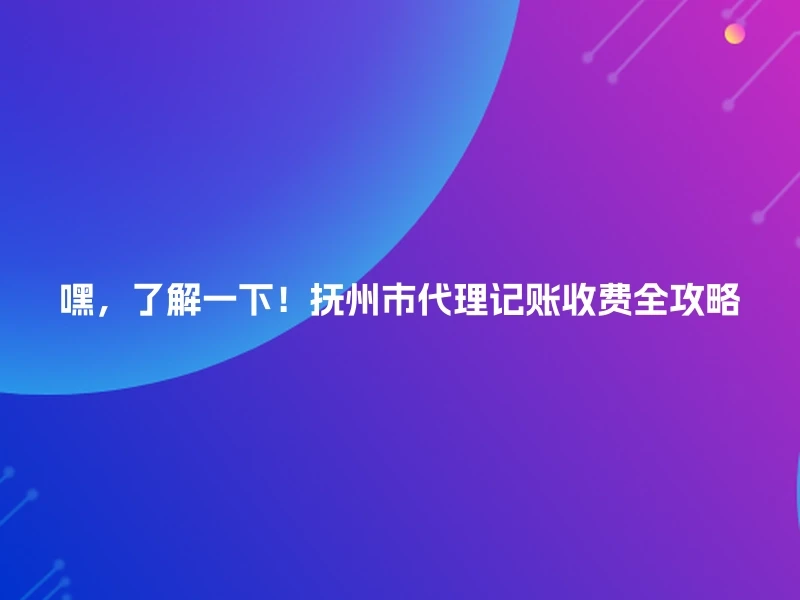 嘿，了解一下！抚州市代理记账收费全攻略