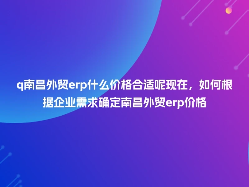 q南昌外贸erp什么价格合适呢现在,如何根据企业需求确定南昌外贸erp价格