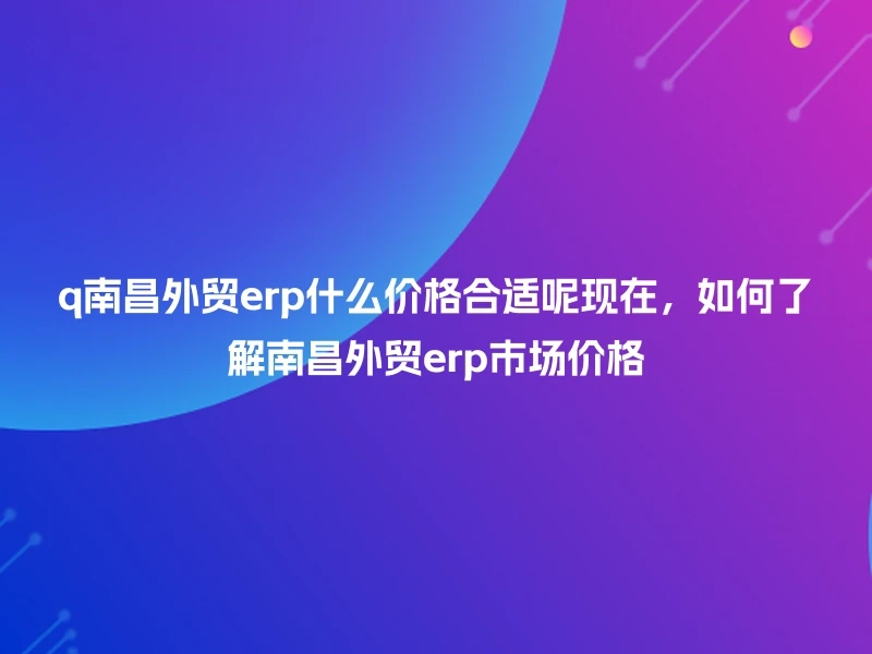 q南昌外贸erp什么价格合适呢现在,如何了解南昌外贸erp市场价格