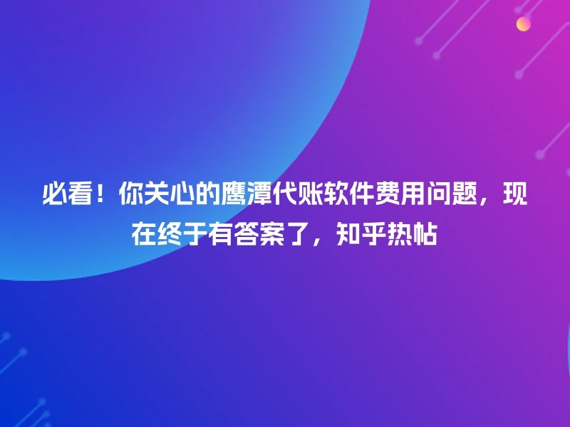 必看！你关心的鹰潭代账软件费用问题，现在终于有答案了，知乎热帖