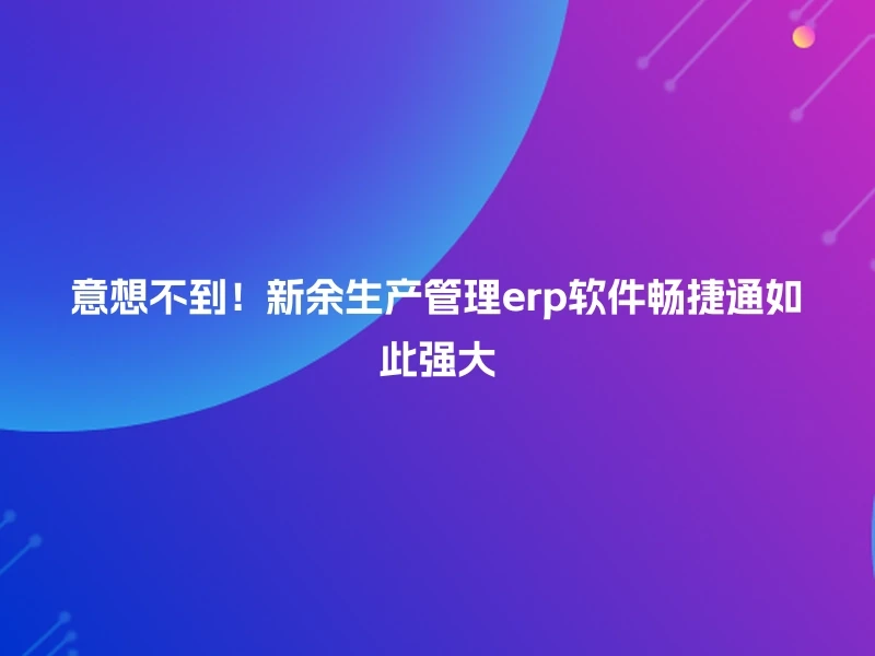意想不到！新余生产管理erp软件畅捷通如此强大
