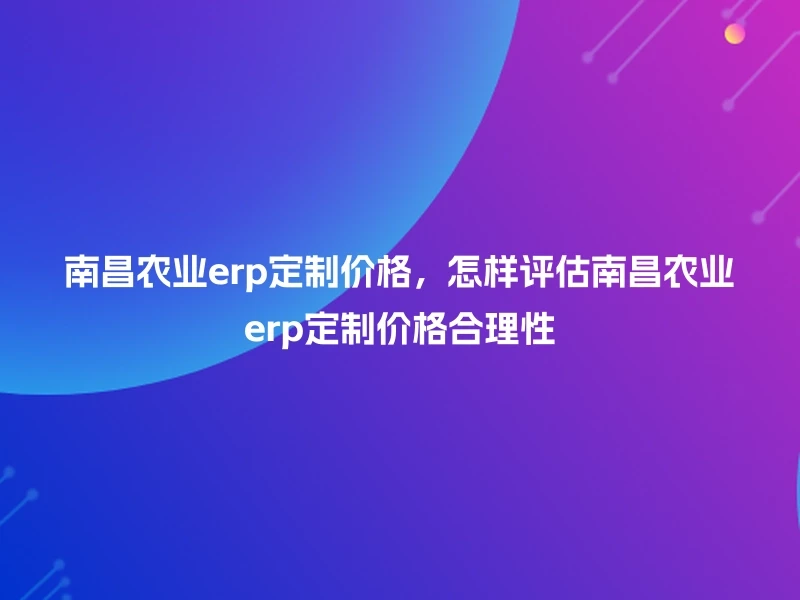 南昌农业erp定制价格，怎样评估南昌农业erp定制价格合理性