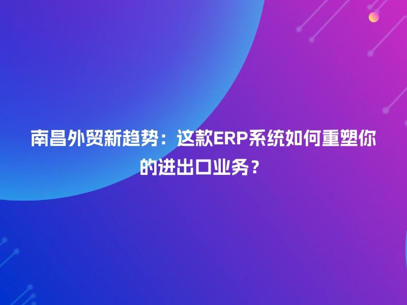 南昌外贸新趋势：这款ERP系统如何重塑你的进出口业务？
