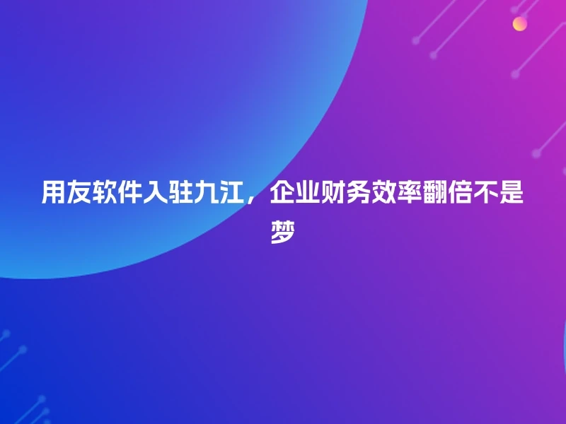 用友软件入驻九江，企业财务效率翻倍不是梦