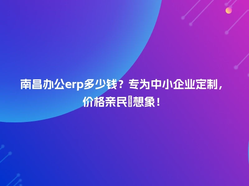 南昌办公erp多少钱？专为中小企业定制，价格亲民≤想象！