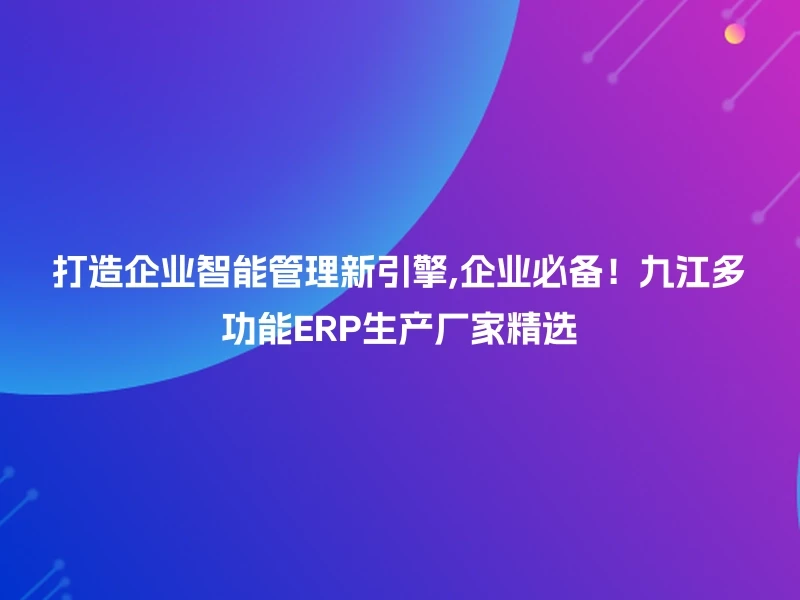 打造企业智能管理新引擎,企业必备！九江多功能ERP生产厂家精选