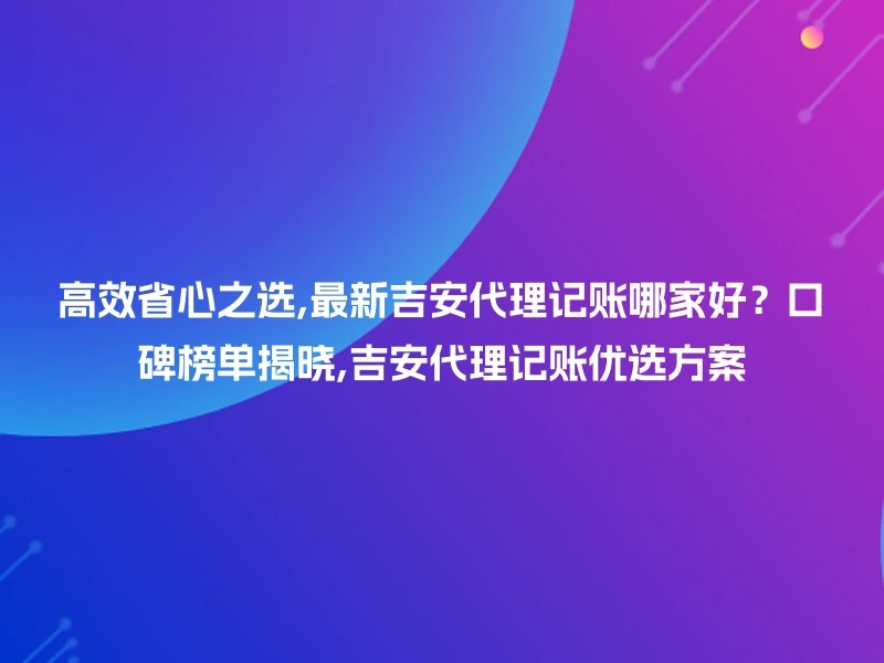 高效省心之选,最新吉安代理记账哪家好？口碑榜单揭晓,吉安代理记账优选方案