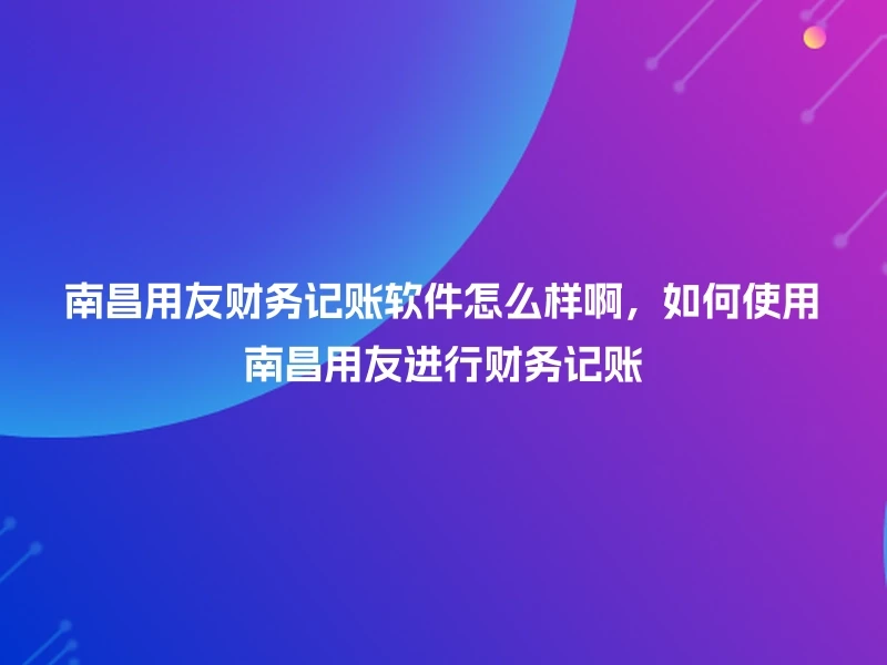 南昌用友财务记账软件怎么样啊，如何使用南昌用友进行财务记账