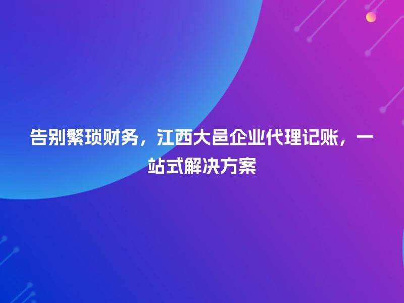 告别繁琐财务，江西大邑企业代理记账，一站式解决方案
