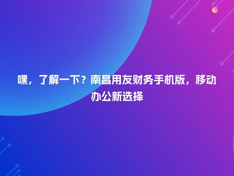 嘿,了解一下?南昌用友财务手机版,移动办公新选择