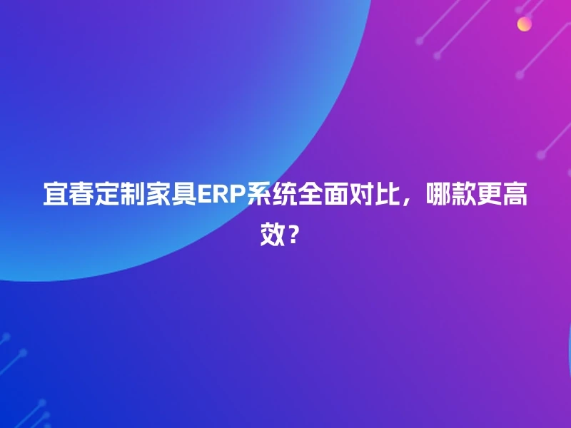 宜春定制家具ERP系统全面对比，哪款更高效？
