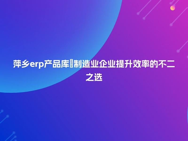 萍乡erp产品库💡制造业企业提升效率的不二之选