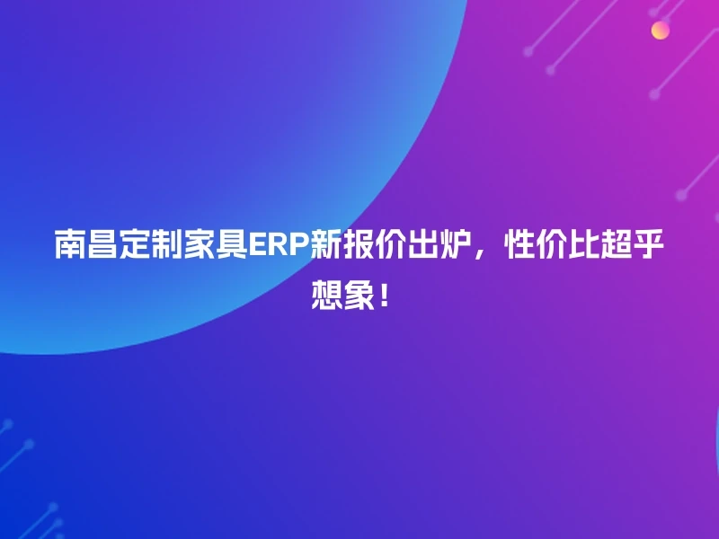 南昌定制家具ERP新报价出炉，性价比超乎想象！